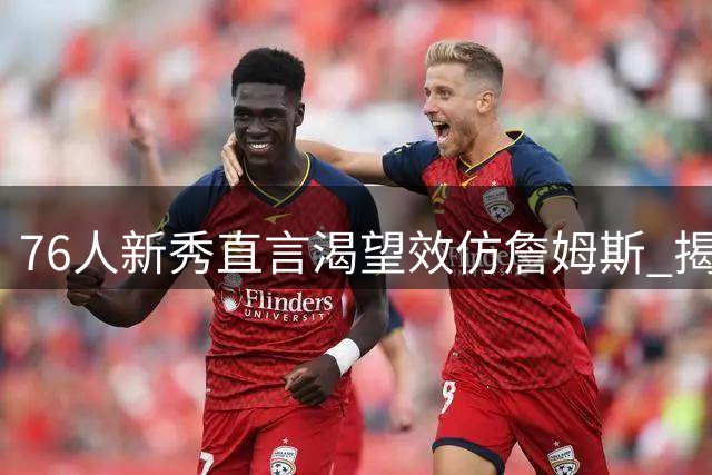 76人新秀直言渴望效仿詹姆斯 揭秘高龄球星体能管理秘籍